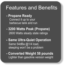 Features and Benefits  - Propane Ready     Connect it up to your      barbecue tank and run    - 3200 Watts Peak (Propane)    2600 Watts steady state ratings    - Same Ultra-Quiet Operation    Same 54dBa @1/4 load,     sleeping won’t be a problem    - Converted Weight 58 pounds    Lighter than gasoline version weight